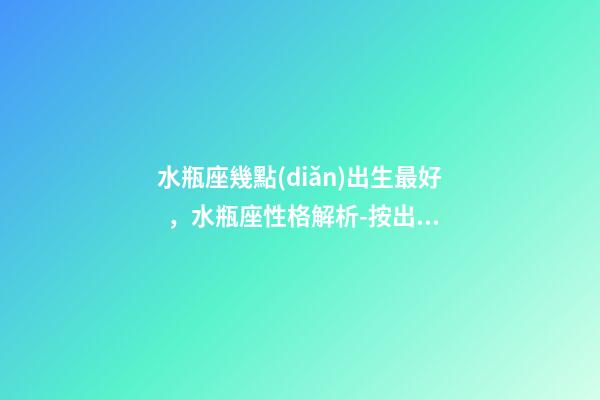 水瓶座幾點(diǎn)出生最好，水瓶座性格解析-按出生日期詳解
